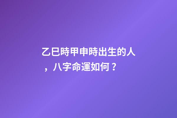乙巳時甲申時出生的人，八字命運如何？